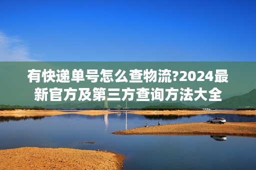 有快递单号怎么查物流?2024最新官方及第三方查询方法大全 有快递单号怎么查物流?2024最新官方及第三方查询方法大全