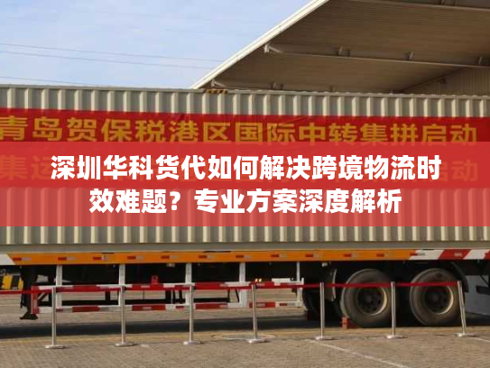 深圳华科货代如何解决跨境物流时效难题？专业方案深度解析
