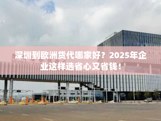 深圳到欧洲货代哪家好？2025年企业这样选省心又省钱！