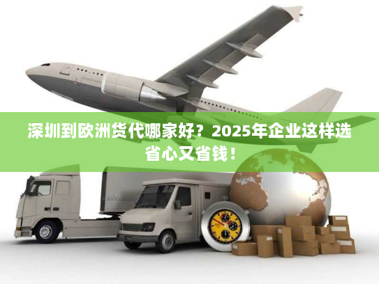 深圳到欧洲货代哪家好？2025年企业这样选省心又省钱！