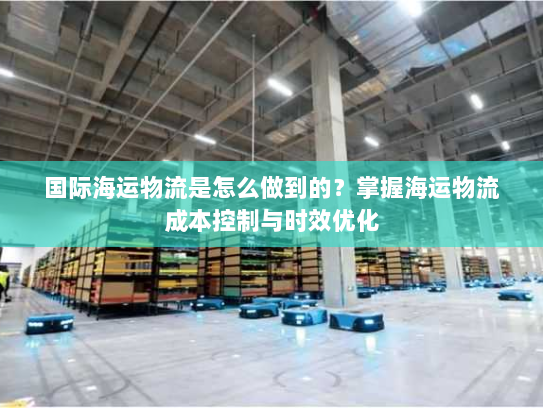 国际海运物流是怎么做到的？掌握海运物流成本控制与时效优化