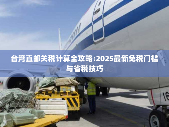 台湾直邮关税计算全攻略:2025最新免税门槛与省税技巧
