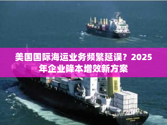 美国国际海运业务频繁延误?2025年企业降本增效新方案 美国国际海运业务频繁延误?2025年企业降本增效新方案