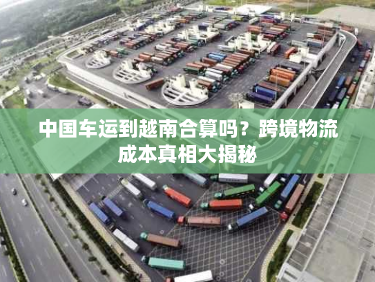 中国车运到越南合算吗?跨境物流成本真相大揭秘 中国车运到越南合算吗?跨境物流成本真相大揭秘