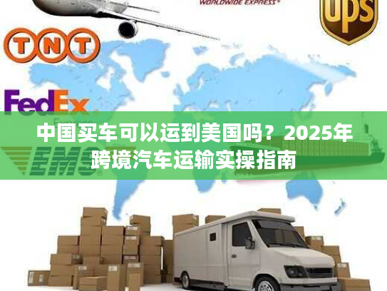 中国买车可以运到美国吗？2025年跨境汽车运输实操指南