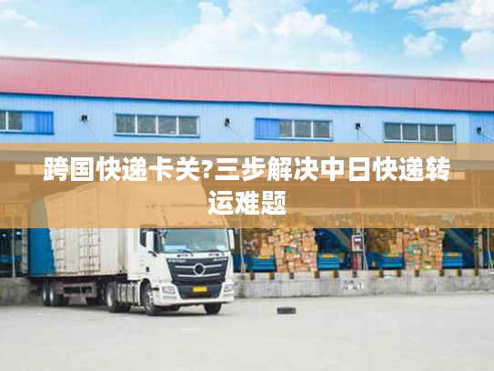 跨国快递卡关?三步解决中日快递转运难题