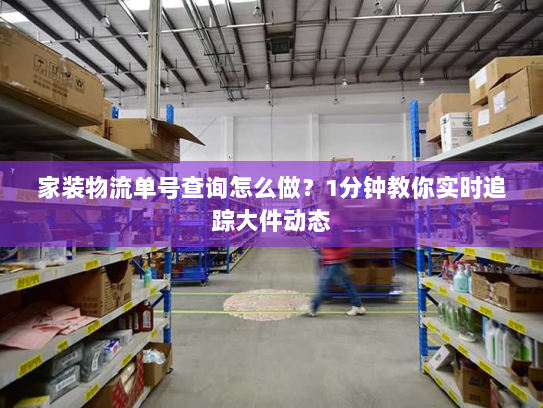 家装物流单号查询怎么做?1分钟教你实时追踪大件动态 家装物流单号查询怎么做?1分钟教你实时追踪大件动态