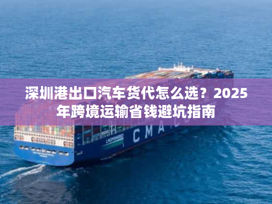 深圳港出口汽车货代怎么选？2025年跨境运输省钱避坑指南