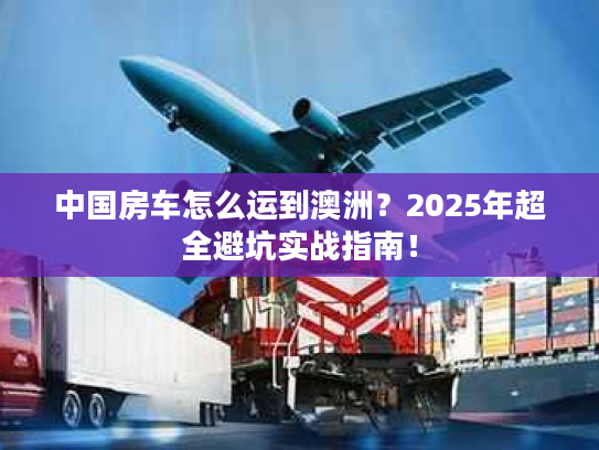 中国房车怎么运到澳洲？2025年超全避坑实战指南！