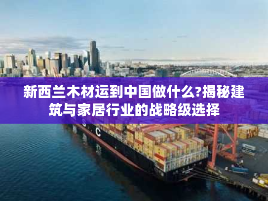新西兰木材运到中国做什么?揭秘建筑与家居行业的战略级选择