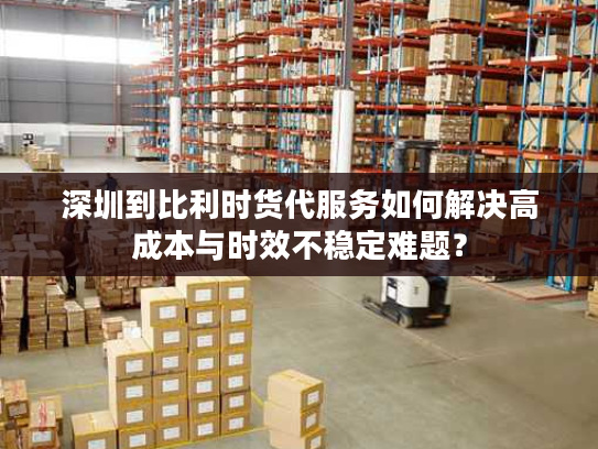 深圳到比利时货代服务如何解决高成本与时效不稳定难题？