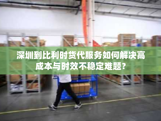 深圳到比利时货代服务如何解决高成本与时效不稳定难题？