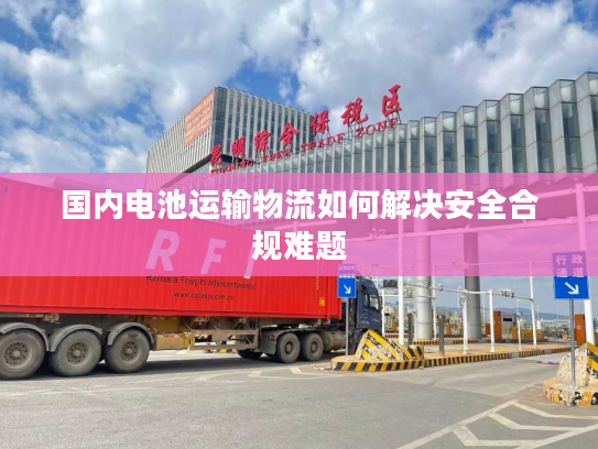 国内电池运输物流如何解决安全合规难题