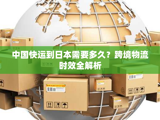 中国快运到日本需要多久？跨境物流时效全解析