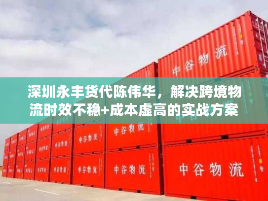 深圳永丰货代陈伟华，解决跨境物流时效不稳+成本虚高的实战方案