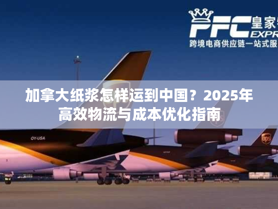 加拿大纸浆怎样运到中国？2025年高效物流与成本优化指南