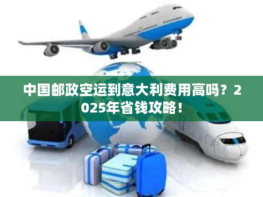 中国邮政空运到意大利费用高吗？2025年省钱攻略！