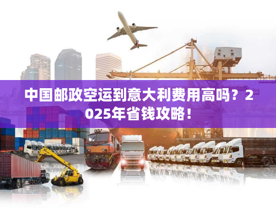 中国邮政空运到意大利费用高吗？2025年省钱攻略！