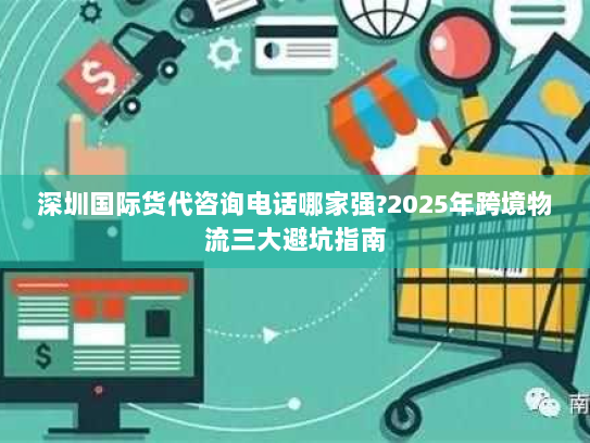 深圳国际货代咨询电话哪家强?2025年跨境物流三大避坑指南 深圳国际货代咨询电话哪家强?2025年跨境物流三大避坑指南