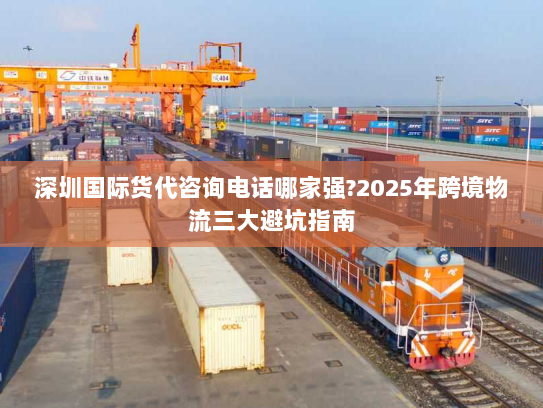 深圳国际货代咨询电话哪家强?2025年跨境物流三大避坑指南 深圳国际货代咨询电话哪家强?2025年跨境物流三大避坑指南