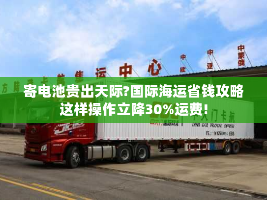 寄电池贵出天际?国际海运省钱攻略这样操作立降30%运费!