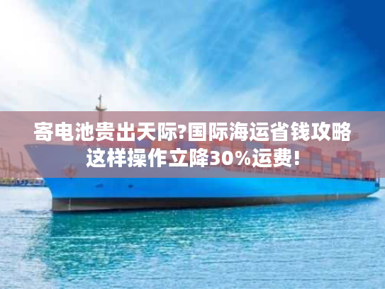寄电池贵出天际?国际海运省钱攻略这样操作立降30%运费!