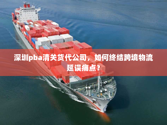 深圳pba清关货代公司,如何终结跨境物流延误痛点? 深圳pba清关货代公司,如何终结跨境物流延误痛点?