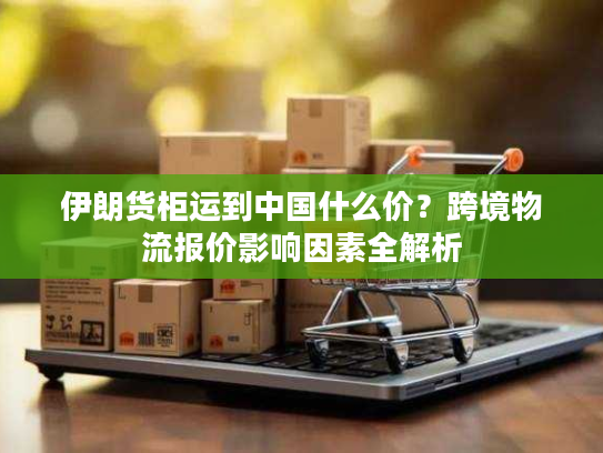 伊朗货柜运到中国什么价？跨境物流报价影响因素全解析