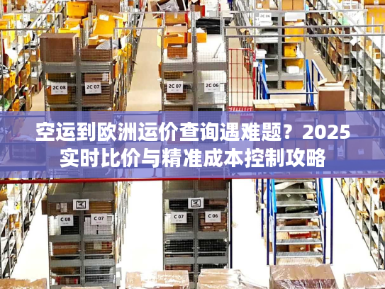 空运到欧洲运价查询遇难题？2025实时比价与精准成本控制攻略