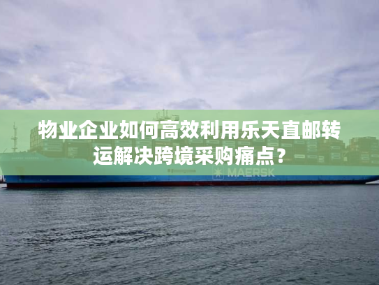 物业企业如何高效利用乐天直邮转运解决跨境采购痛点？