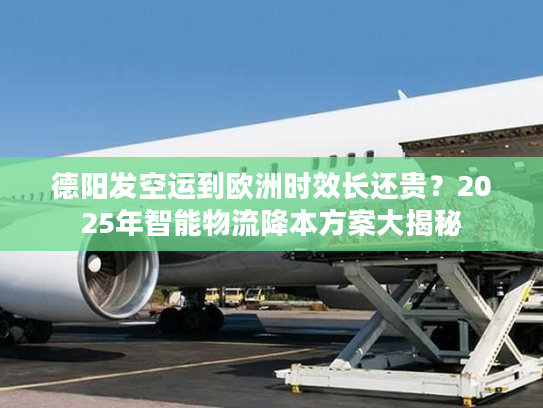 德阳发空运到欧洲时效长还贵？2025年智能物流降本方案大揭秘