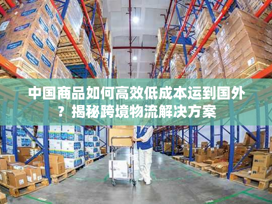 中国商品如何高效低成本运到国外？揭秘跨境物流解决方案