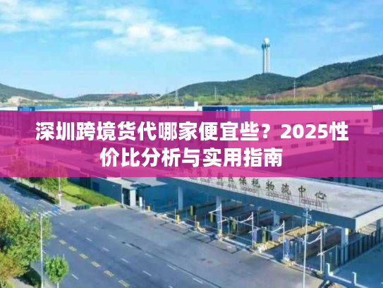 深圳跨境货代哪家便宜些？2025性价比分析与实用指南
