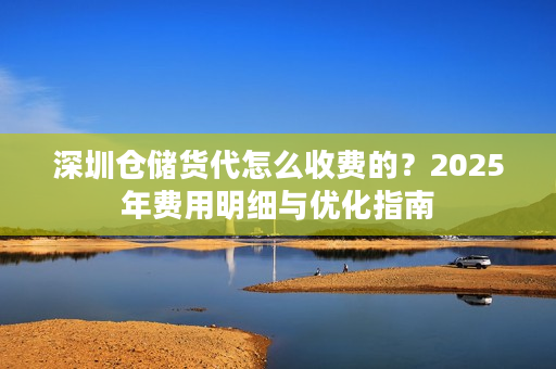 深圳仓储货代怎么收费的？2025年费用明细与优化指南