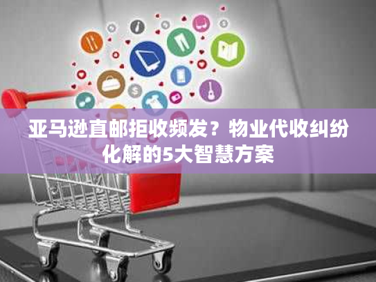 亚马逊直邮拒收频发？物业代收纠纷化解的5大智慧方案