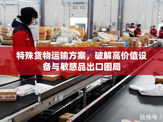 特殊货物运输方案,破解高价值设备与敏感品出口困局 特殊货物运输方案,破解高价值设备与敏感品出口困局