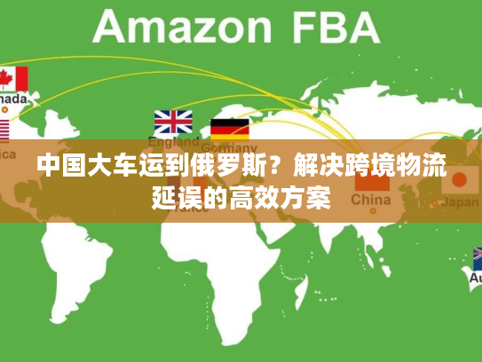 中国大车运到俄罗斯？解决跨境物流延误的高效方案
