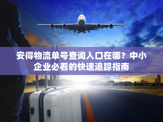 安得物流单号查询入口在哪？中小企业必看的快速追踪指南