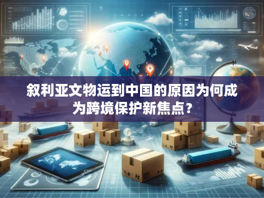 叙利亚文物运到中国的原因为何成为跨境保护新焦点？