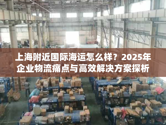 上海附近国际海运怎么样？2025年企业物流痛点与高效解决方案探析