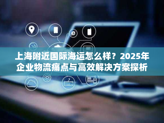 上海附近国际海运怎么样？2025年企业物流痛点与高效解决方案探析