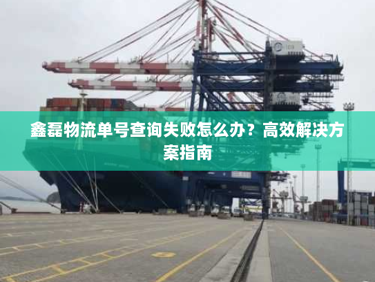 鑫磊物流单号查询失败怎么办？高效解决方案指南