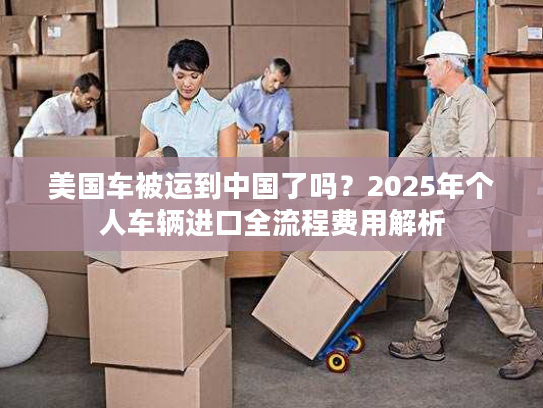 美国车被运到中国了吗？2025年个人车辆进口全流程费用解析