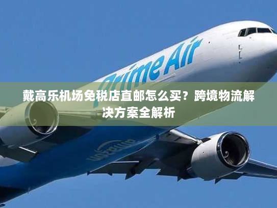 戴高乐机场免税店直邮怎么买?跨境物流解决方案全解析 戴高乐机场免税店直邮怎么买?跨境物流解决方案全解析