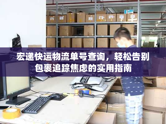 宏递快运物流单号查询,轻松告别包裹追踪焦虑的实用指南 宏递快运物流单号查询,轻松告别包裹追踪焦虑的实用指南