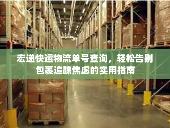 宏递快运物流单号查询,轻松告别包裹追踪焦虑的实用指南 宏递快运物流单号查询,轻松告别包裹追踪焦虑的实用指南