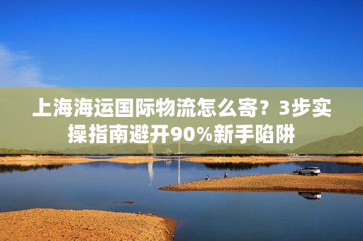 上海海运国际物流怎么寄？3步实操指南避开90%新手陷阱