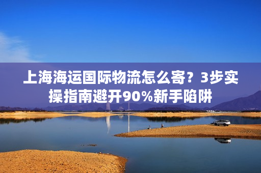 上海海运国际物流怎么寄？3步实操指南避开90%新手陷阱