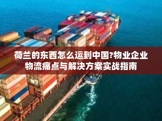 荷兰的东西怎么运到中国?物业企业物流痛点与解决方案实战指南 荷兰的东西怎么运到中国?物业企业物流痛点与解决方案实战指南