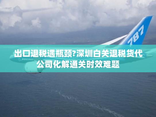 出口退税遇瓶颈?深圳白关退税货代公司化解通关时效难题